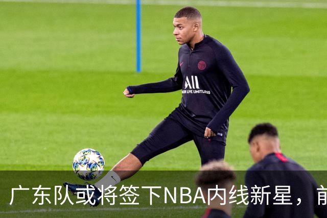 广东队或将签下NBA内线新星，前景可期